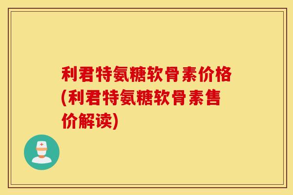 利君特氨糖软骨素价格(利君特氨糖软骨素售价解读)