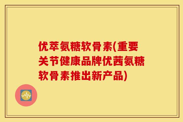 优萃氨糖软骨素(重要关节健康品牌优茜氨糖软骨素推出新产品) 优萃氨糖软骨素(重要关节健康品牌优茜氨糖软骨素推出新产品)