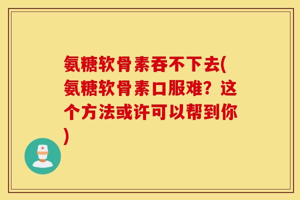氨糖软骨素吞不下去(氨糖软骨素口服难?这个方法或许可以帮到你) 氨糖软骨素吞不下去(氨糖软骨素口服难?这个方法或许可以帮到你)