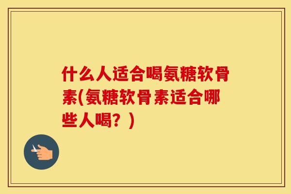什么人适合喝氨糖软骨素(氨糖软骨素适合哪些人喝?) 什么人适合喝氨糖软骨素(氨糖软骨素适合哪些人喝?)