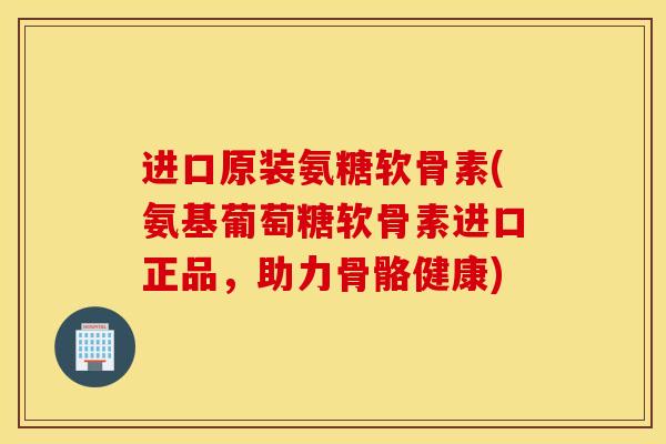 进口原装氨糖软骨素(氨基葡萄糖软骨素进口正品，助力骨骼健康)