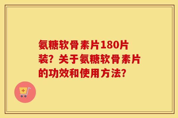 氨糖软骨素片180片装?关于氨糖软骨素片的功效和使用方法? 氨糖软骨素片180片装?关于氨糖软骨素片的功效和使用方法?