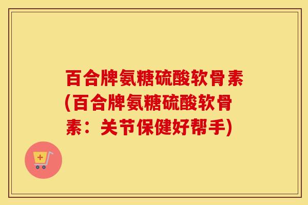 百合牌氨糖硫酸软骨素(百合牌氨糖硫酸软骨素:关节保健好帮手) 百合牌氨糖硫酸软骨素(百合牌氨糖硫酸软骨素:关节保健好帮手)