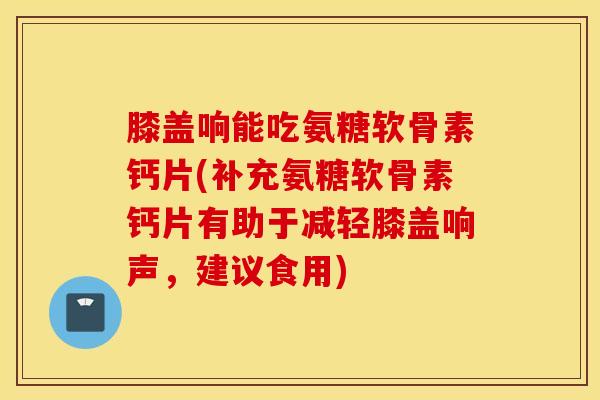 膝盖响能吃氨糖软骨素钙片(补充氨糖软骨素钙片有助于减轻膝盖响声,建议食用) 膝盖响能吃氨糖软骨素钙片(补充氨糖软骨素钙片有助于减轻膝盖响声,建议食用)