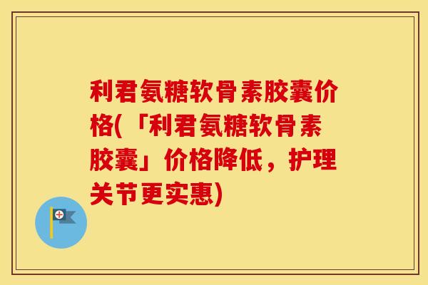 利君氨糖软骨素胶囊价格(「利君氨糖软骨素胶囊」价格降低,护理关节更实惠) 利君氨糖软骨素胶囊价格(「利君氨糖软骨素胶囊」价格降低,护理关节更实惠)