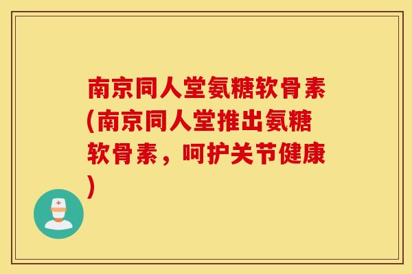 南京同人堂氨糖软骨素(南京同人堂推出氨糖软骨素，呵护关节健康)
