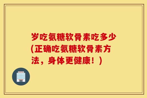 岁吃氨糖软骨素吃多少(正确吃氨糖软骨素方法,身体更健康!) 岁吃氨糖软骨素吃多少(正确吃氨糖软骨素方法,身体更健康!)