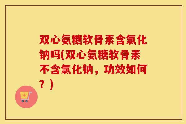 双心氨糖软骨素含氯化钠吗(双心氨糖软骨素不含氯化钠,功效如何?) 双心氨糖软骨素含氯化钠吗(双心氨糖软骨素不含氯化钠,功效如何?)