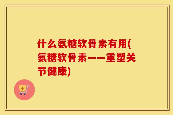 什么氨糖软骨素有用(氨糖软骨素——重塑关节健康) 什么氨糖软骨素有用(氨糖软骨素——重塑关节健康)