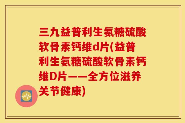 三九益普利生氨糖硫酸软骨素钙维d片(益普利生氨糖硫酸软骨素钙维D片——全方位滋养关节健康) 三九益普利生氨糖硫酸软骨素钙维d片(益普利生氨糖硫酸软骨素钙维D片——全方位滋养关节健康)
