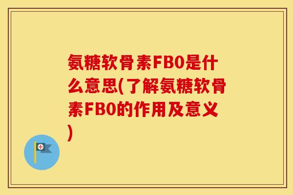 氨糖软骨素FB0是什么意思(了解氨糖软骨素FB0的作用及意义)