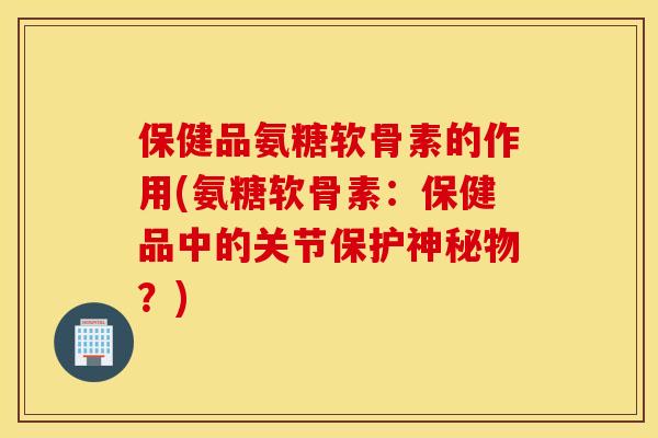 保健品氨糖软骨素的作用(氨糖软骨素:保健品中的关节保护神秘物?) 保健品氨糖软骨素的作用(氨糖软骨素:保健品中的关节保护神秘物?)