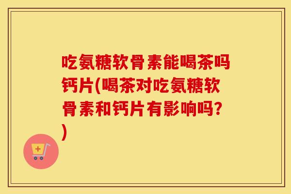 吃氨糖软骨素能喝茶吗钙片(喝茶对吃氨糖软骨素和钙片有影响吗？)