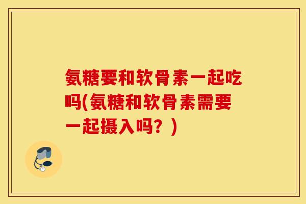 氨糖要和软骨素一起吃吗(氨糖和软骨素需要一起摄入吗?) 氨糖要和软骨素一起吃吗(氨糖和软骨素需要一起摄入吗?)