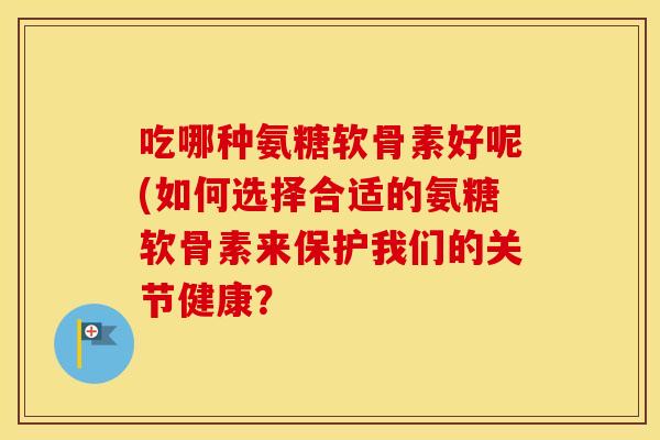 吃哪种氨糖软骨素好呢(如何选择合适的氨糖软骨素来保护我们的关节健康？