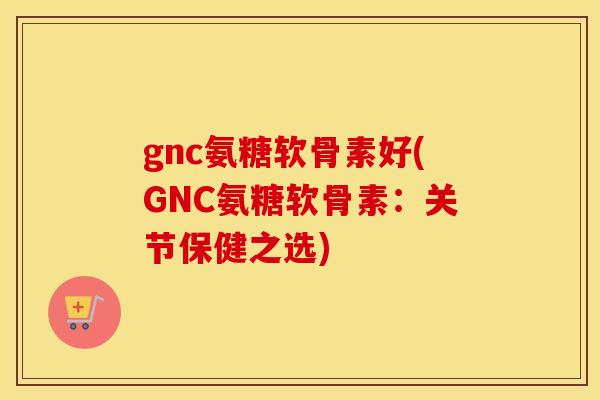 gnc氨糖软骨素好(GNC氨糖软骨素：关节保健之选)