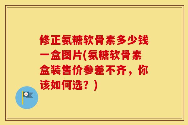 修正氨糖软骨素多少钱一盒图片(氨糖软骨素盒装售价参差不齐,你该如何选?) 修正氨糖软骨素多少钱一盒图片(氨糖软骨素盒装售价参差不齐,你该如何选?)