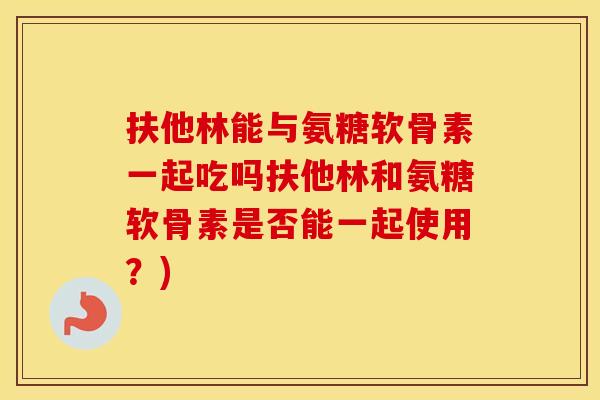 扶他林能与氨糖软骨素一起吃吗扶他林和氨糖软骨素是否能一起使用?) 扶他林能与氨糖软骨素一起吃吗扶他林和氨糖软骨素是否能一起使用?)