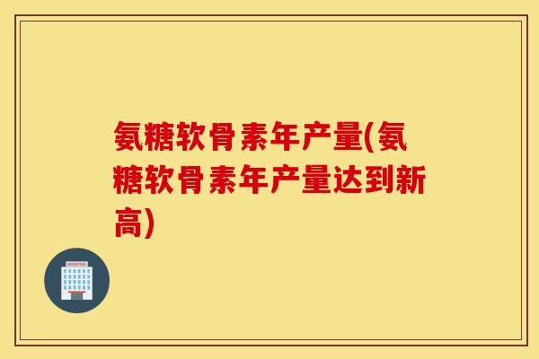 氨糖软骨素年产量(氨糖软骨素年产量达到新高) 氨糖软骨素年产量(氨糖软骨素年产量达到新高)