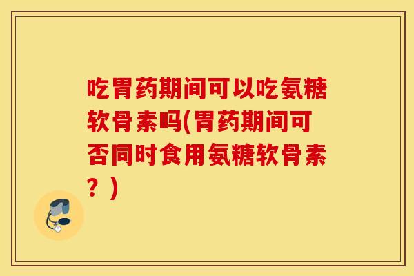 吃胃药期间可以吃氨糖软骨素吗(胃药期间可否同时食用氨糖软骨素?) 吃胃药期间可以吃氨糖软骨素吗(胃药期间可否同时食用氨糖软骨素?)
