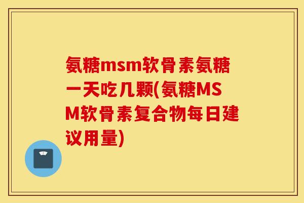 氨糖msm软骨素氨糖一天吃几颗(氨糖MSM软骨素复合物每日建议用量) 氨糖msm软骨素氨糖一天吃几颗(氨糖MSM软骨素复合物每日建议用量)