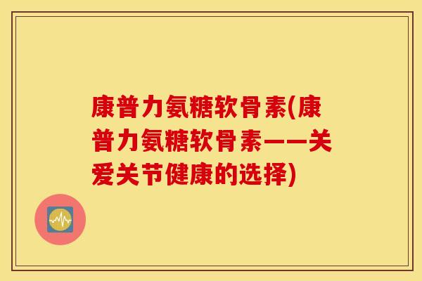 康普力氨糖软骨素(康普力氨糖软骨素——关爱关节健康的选择) 康普力氨糖软骨素(康普力氨糖软骨素——关爱关节健康的选择)