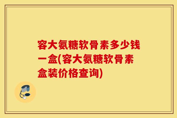 容大氨糖软骨素多少钱一盒(容大氨糖软骨素盒装价格查询)