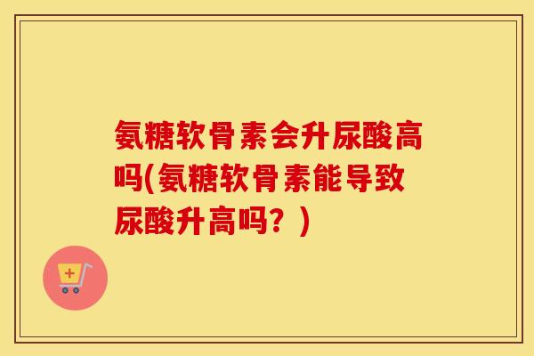 氨糖软骨素会升尿酸高吗(氨糖软骨素能导致尿酸升高吗？)
