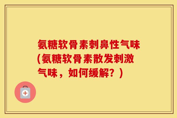 氨糖软骨素刺鼻性气味(氨糖软骨素散发刺激气味,如何缓解?) 氨糖软骨素刺鼻性气味(氨糖软骨素散发刺激气味,如何缓解?)