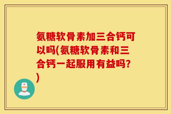 氨糖软骨素加三合钙可以吗(氨糖软骨素和三合钙一起服用有益吗?) 氨糖软骨素加三合钙可以吗(氨糖软骨素和三合钙一起服用有益吗?)
