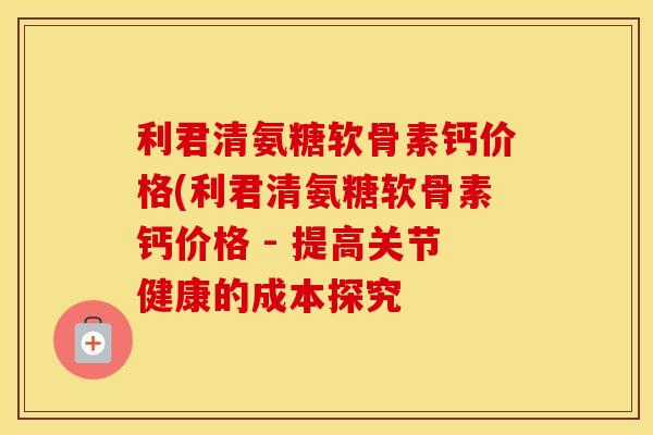 利君清氨糖软骨素钙价格(利君清氨糖软骨素钙价格 - 提高关节健康的成本探究