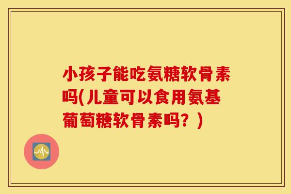 小孩子能吃氨糖软骨素吗(儿童可以食用氨基葡萄糖软骨素吗?) 小孩子能吃氨糖软骨素吗(儿童可以食用氨基葡萄糖软骨素吗?)