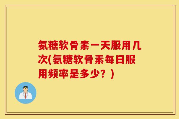 氨糖软骨素一天服用几次(氨糖软骨素每日服用频率是多少？)