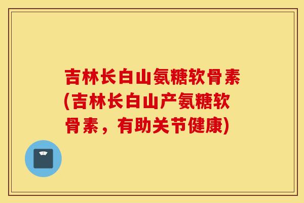 吉林长白山氨糖软骨素(吉林长白山产氨糖软骨素,有助关节健康) 吉林长白山氨糖软骨素(吉林长白山产氨糖软骨素,有助关节健康)