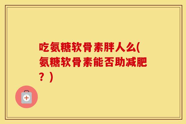 吃氨糖软骨素胖人么(氨糖软骨素能否助？)