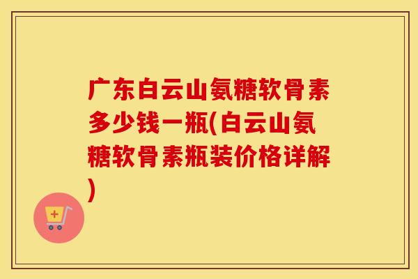 广东白云山氨糖软骨素多少钱一瓶(白云山氨糖软骨素瓶装价格详解)