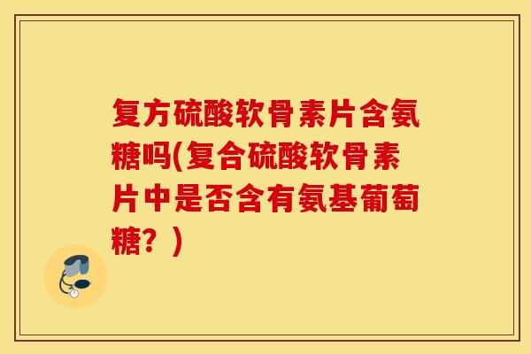 复方硫酸软骨素片含氨糖吗(复合硫酸软骨素片中是否含有氨基葡萄糖?) 复方硫酸软骨素片含氨糖吗(复合硫酸软骨素片中是否含有氨基葡萄糖?)