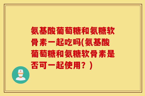 氨基酸葡萄糖和氨糖软骨素一起吃吗(氨基酸葡萄糖和氨糖软骨素是否可一起使用？)