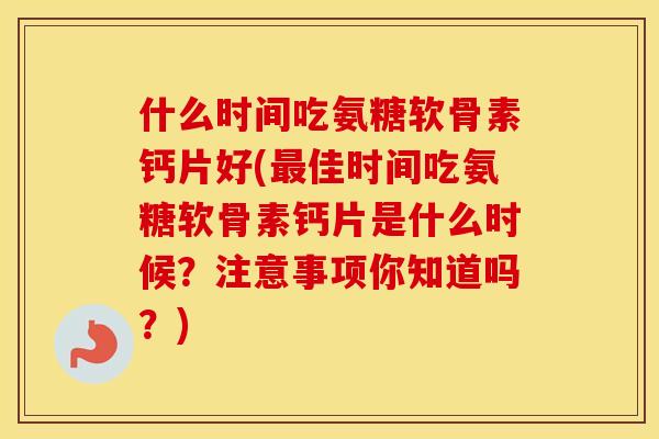 什么时间吃氨糖软骨素钙片好(佳时间吃氨糖软骨素钙片是什么时候？注意事项你知道吗？)