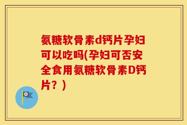 氨糖软骨素d钙片孕妇可以吃吗(孕妇可否安全食用氨糖软骨素D钙片？)