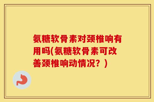 氨糖软骨素对颈椎响有用吗(氨糖软骨素可改善颈椎响动情况?) 氨糖软骨素对颈椎响有用吗(氨糖软骨素可改善颈椎响动情况?)
