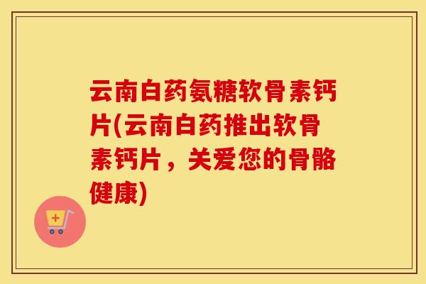 云南白药氨糖软骨素钙片(云南白药推出软骨素钙片,关爱您的骨骼健康) 云南白药氨糖软骨素钙片(云南白药推出软骨素钙片,关爱您的骨骼健康)