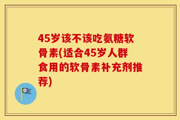 45岁该不该吃氨糖软骨素(适合45岁人群食用的软骨素补充剂推荐)