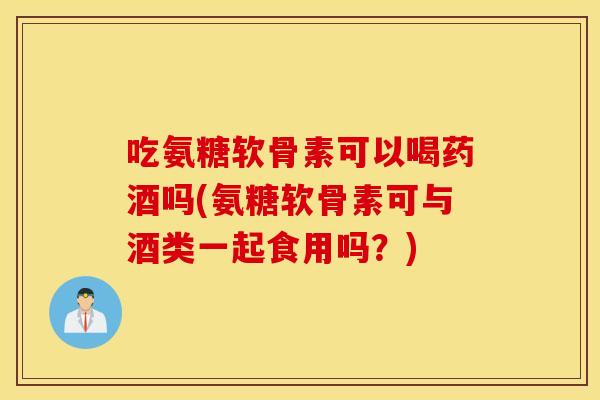 吃氨糖软骨素可以喝药酒吗(氨糖软骨素可与酒类一起食用吗?) 吃氨糖软骨素可以喝药酒吗(氨糖软骨素可与酒类一起食用吗?)