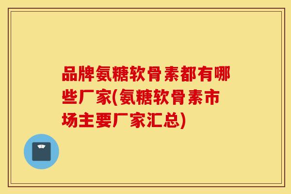 品牌氨糖软骨素都有哪些厂家(氨糖软骨素市场主要厂家汇总) 品牌氨糖软骨素都有哪些厂家(氨糖软骨素市场主要厂家汇总)