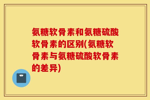 氨糖软骨素和氨糖硫酸软骨素的区别(氨糖软骨素与氨糖硫酸软骨素的差异)