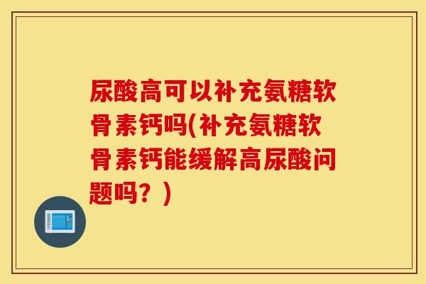 尿酸高可以补充氨糖软骨素钙吗(补充氨糖软骨素钙能缓解高尿酸问题吗?) 尿酸高可以补充氨糖软骨素钙吗(补充氨糖软骨素钙能缓解高尿酸问题吗?)