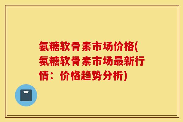 氨糖软骨素市场价格(氨糖软骨素市场新行情:价格趋势分析) 氨糖软骨素市场价格(氨糖软骨素市场新行情:价格趋势分析)