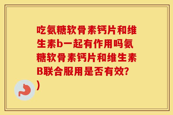 吃氨糖软骨素钙片和维生素b一起有作用吗氨糖软骨素钙片和维生素B联合服用是否有效?) 吃氨糖软骨素钙片和维生素b一起有作用吗氨糖软骨素钙片和维生素B联合服用是否有效?)