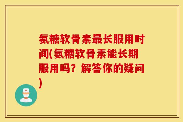 氨糖软骨素长服用时间(氨糖软骨素能长期服用吗？解答你的疑问)